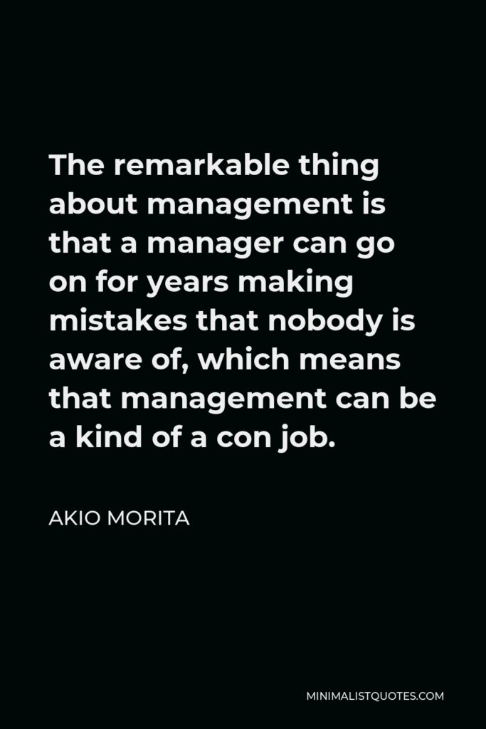 Akio Morita Quote - The remarkable thing about management is that a manager can go on for years making mistakes that nobody is aware of, which means that management can be a kind of a con job.
