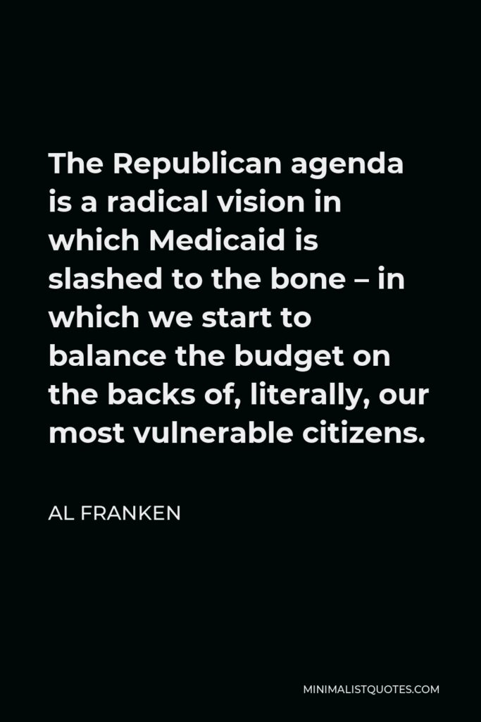 Al Franken Quote - The Republican agenda is a radical vision in which Medicaid is slashed to the bone – in which we start to balance the budget on the backs of, literally, our most vulnerable citizens.