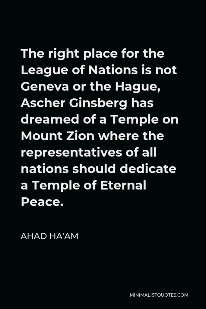 Ahad Ha'am Quote - The right place for the League of Nations is not Geneva or the Hague, Ascher Ginsberg has dreamed of a Temple on Mount Zion where the representatives of all nations should dedicate a Temple of Eternal Peace.