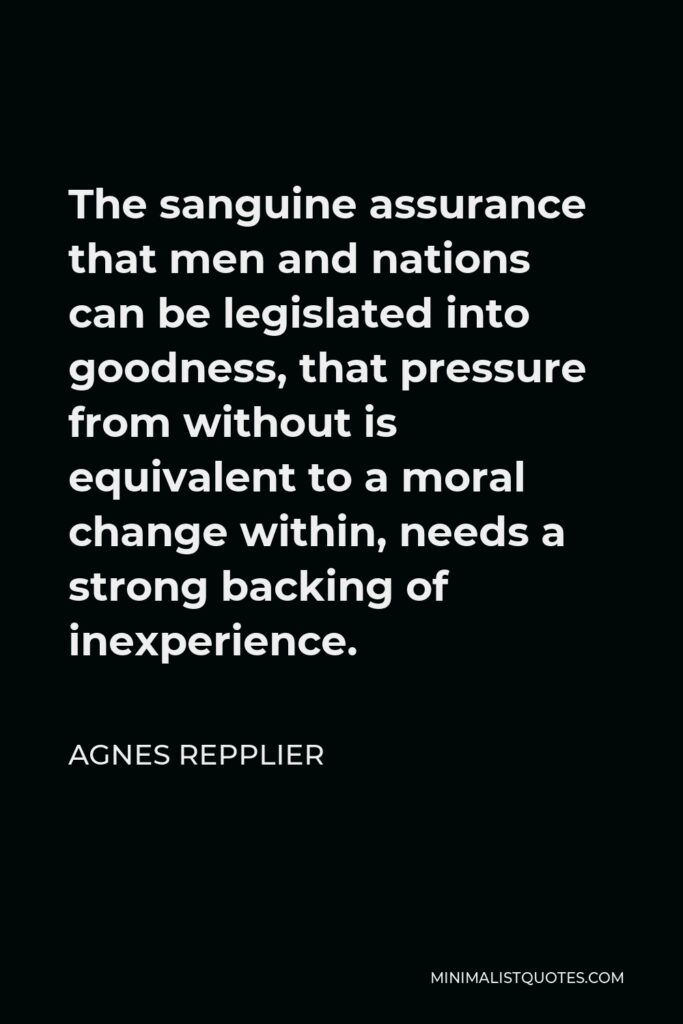 Agnes Repplier Quote - The sanguine assurance that men and nations can be legislated into goodness, that pressure from without is equivalent to a moral change within, needs a strong backing of inexperience.