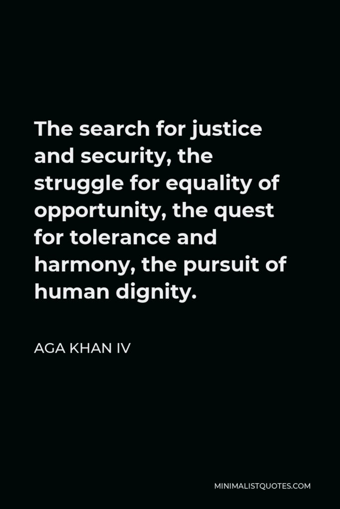 Aga Khan IV Quote - The search for justice and security, the struggle for equality of opportunity, the quest for tolerance and harmony, the pursuit of human dignity.