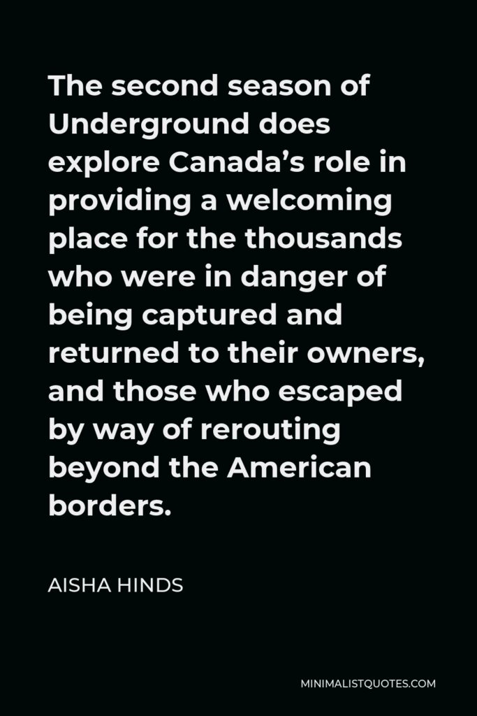 Aisha Hinds Quote - The second season of Underground does explore Canada’s role in providing a welcoming place for the thousands who were in danger of being captured and returned to their owners, and those who escaped by way of rerouting beyond the American borders.