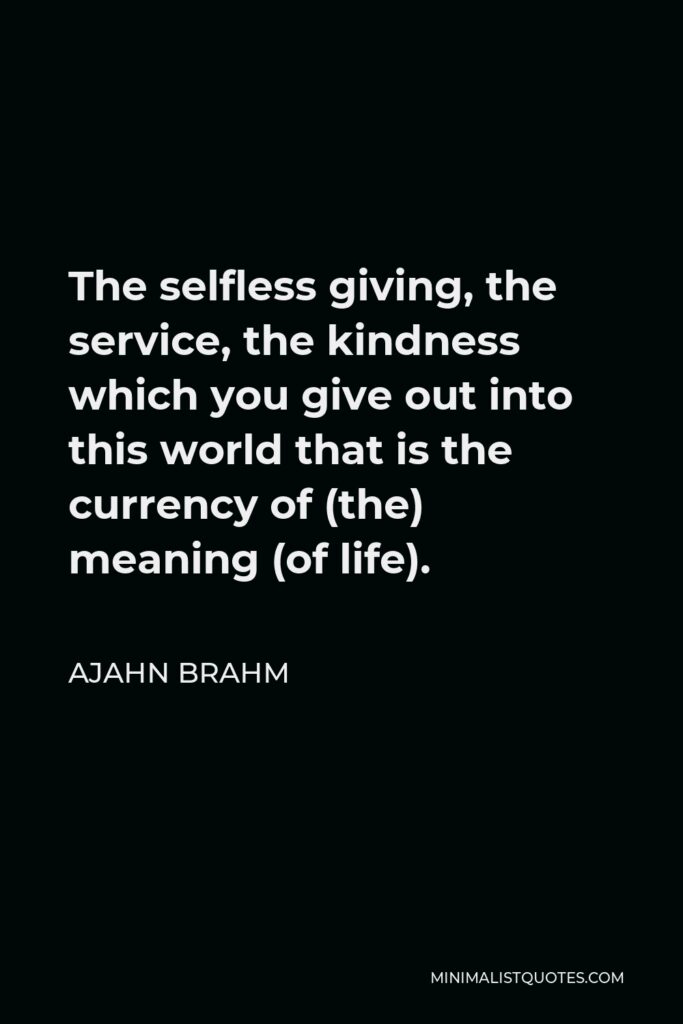 Ajahn Brahm Quote - The selfless giving, the service, the kindness which you give out into this world that is the currency of (the) meaning (of life).