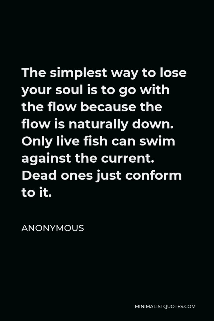 Anonymous Quote - The simplest way to lose your soul is to go with the flow because the flow is naturally down. Only live fish can swim against the current. Dead ones just conform to it.