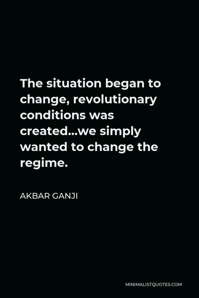 Akbar Ganji Quote - The situation began to change, revolutionary conditions was created…we simply wanted to change the regime.