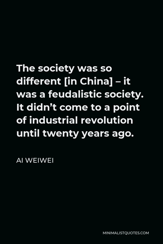 Ai Weiwei Quote - The society was so different [in China] – it was a feudalistic society. It didn’t come to a point of industrial revolution until twenty years ago.