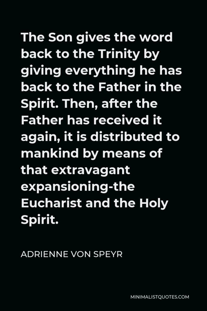 Adrienne von Speyr Quote - The Son gives the word back to the Trinity by giving everything he has back to the Father in the Spirit. Then, after the Father has received it again, it is distributed to mankind by means of that extravagant expansioning-the Eucharist and the Holy Spirit.