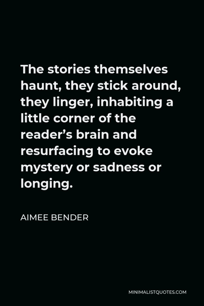 Aimee Bender Quote - The stories themselves haunt, they stick around, they linger, inhabiting a little corner of the reader’s brain and resurfacing to evoke mystery or sadness or longing.