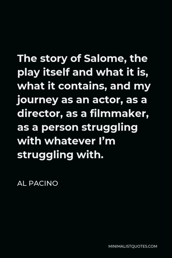 Al Pacino Quote - The story of Salome, the play itself and what it is, what it contains, and my journey as an actor, as a director, as a filmmaker, as a person struggling with whatever I’m struggling with.