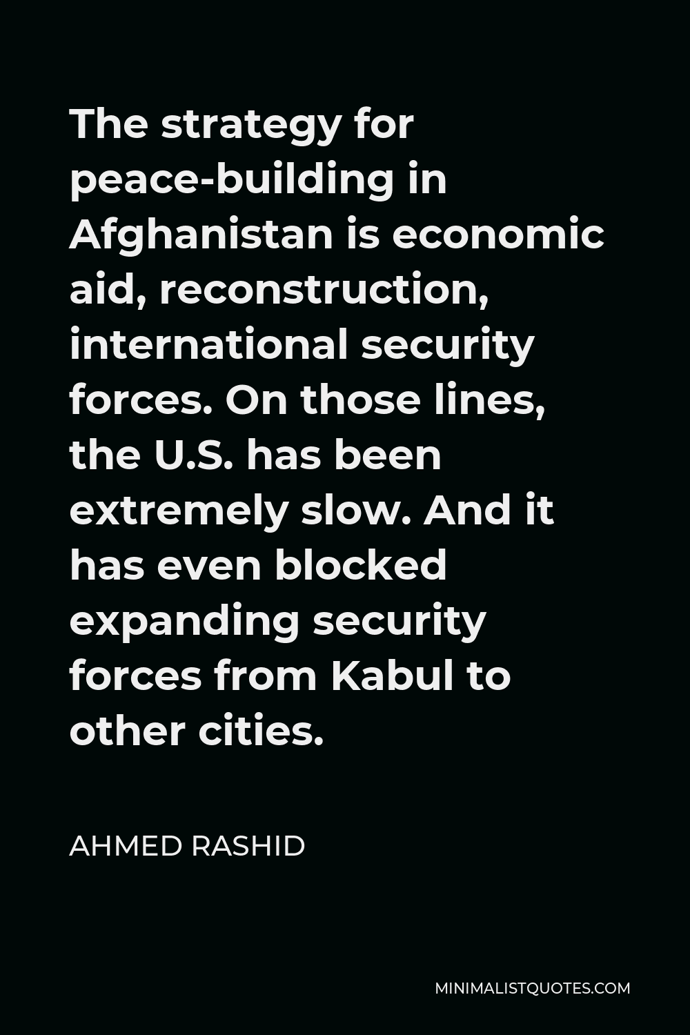 Ahmed Rashid Quote - The strategy for peace-building in Afghanistan is economic aid, reconstruction, international security forces. On those lines, the U.S. has been extremely slow. And it has even blocked expanding security forces from Kabul to other cities.