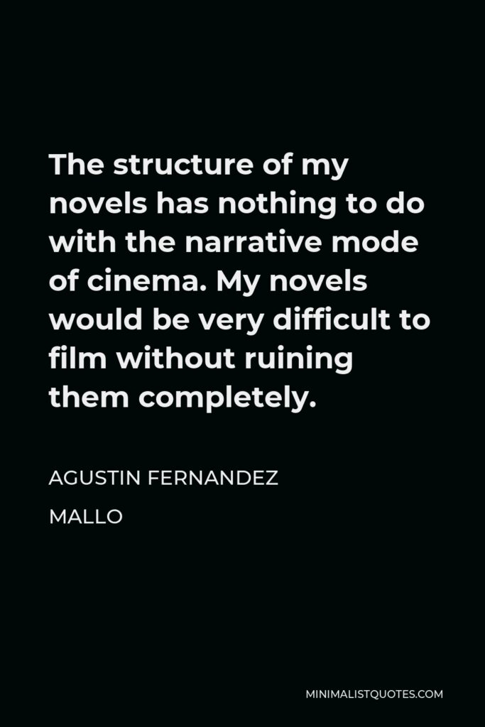 Agustin Fernandez Mallo Quote - The structure of my novels has nothing to do with the narrative mode of cinema. My novels would be very difficult to film without ruining them completely.