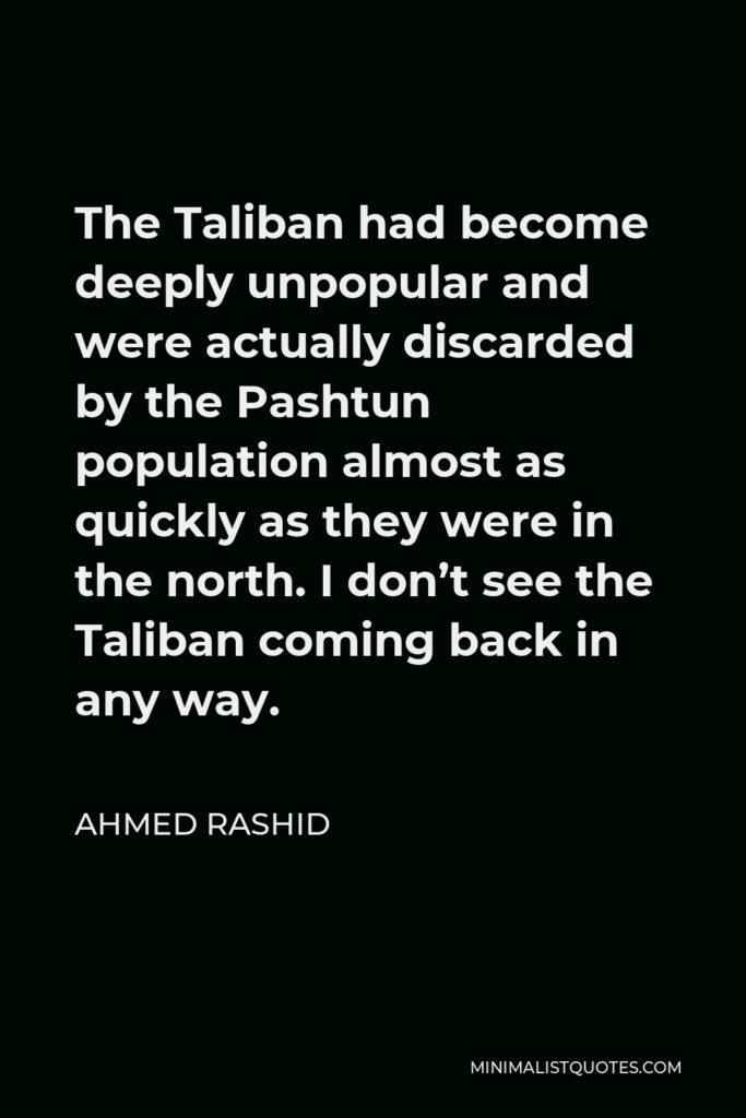 Ahmed Rashid Quote - The Taliban had become deeply unpopular and were actually discarded by the Pashtun population almost as quickly as they were in the north. I don’t see the Taliban coming back in any way.