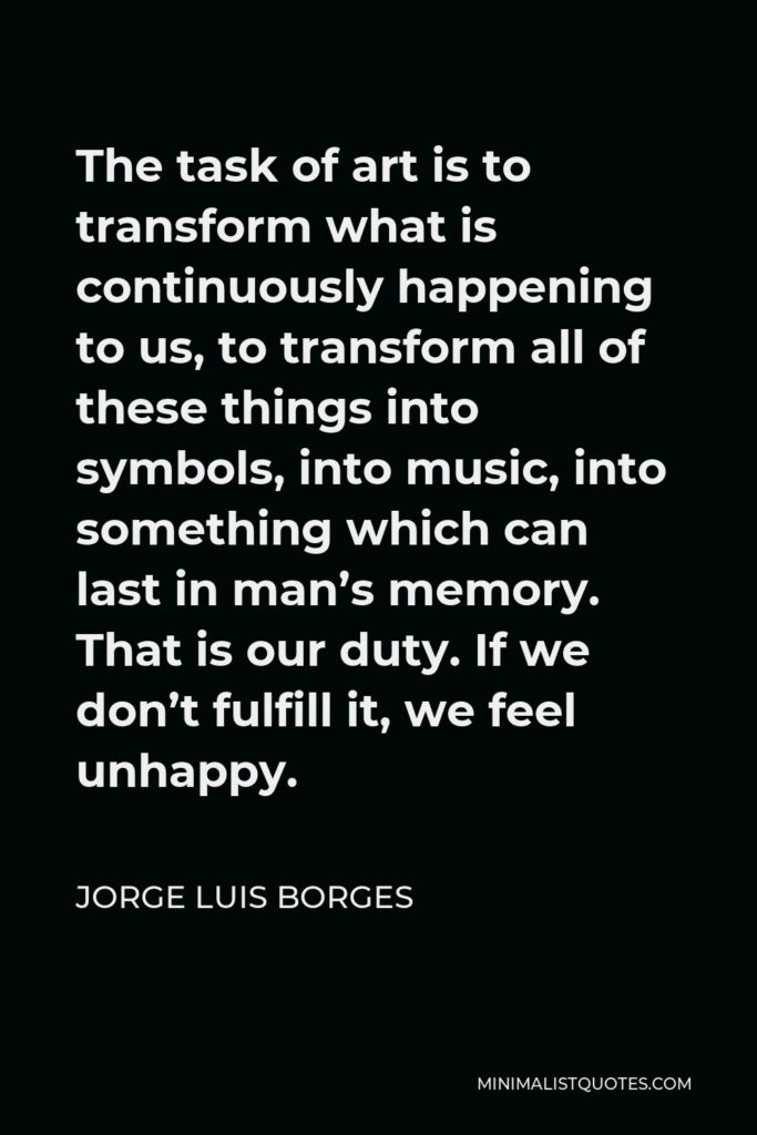 Jorge Luis Borges Quote - The task of art is to transform what is continuously happening to us, to transform all of these things into symbols, into music, into something which can last in man’s memory. That is our duty. If we don’t fulfill it, we feel unhappy.