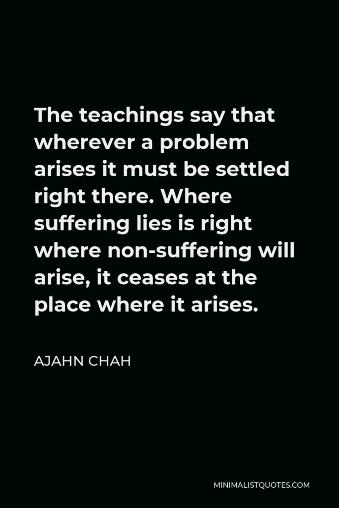 Ajahn Chah Quote - The teachings say that wherever a problem arises it must be settled right there. Where suffering lies is right where non-suffering will arise, it ceases at the place where it arises.