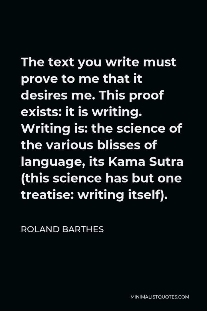 Roland Barthes Quote - The text you write must prove to me that it desires me. This proof exists: it is writing. Writing is: the science of the various blisses of language, its Kama Sutra (this science has but one treatise: writing itself).