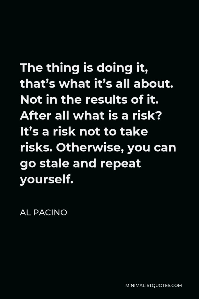 Al Pacino Quote - The thing is doing it, that’s what it’s all about. Not in the results of it. After all what is a risk? It’s a risk not to take risks. Otherwise, you can go stale and repeat yourself.
