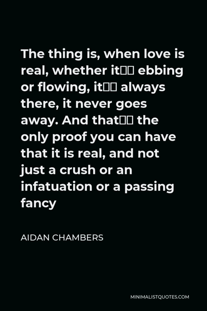 Aidan Chambers Quote - The thing is, when love is real, whether it’s ebbing or flowing, it’s always there, it never goes away. And that’s the only proof you can have that it is real, and not just a crush or an infatuation or a passing fancy