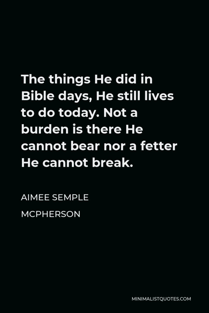 Aimee Semple McPherson Quote - The things He did in Bible days, He still lives to do today. Not a burden is there He cannot bear nor a fetter He cannot break.