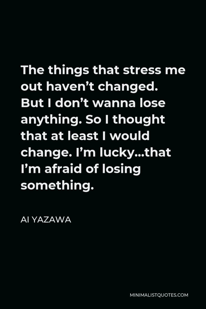 Ai Yazawa Quote - The things that stress me out haven’t changed. But I don’t wanna lose anything. So I thought that at least I would change. I’m lucky…that I’m afraid of losing something.