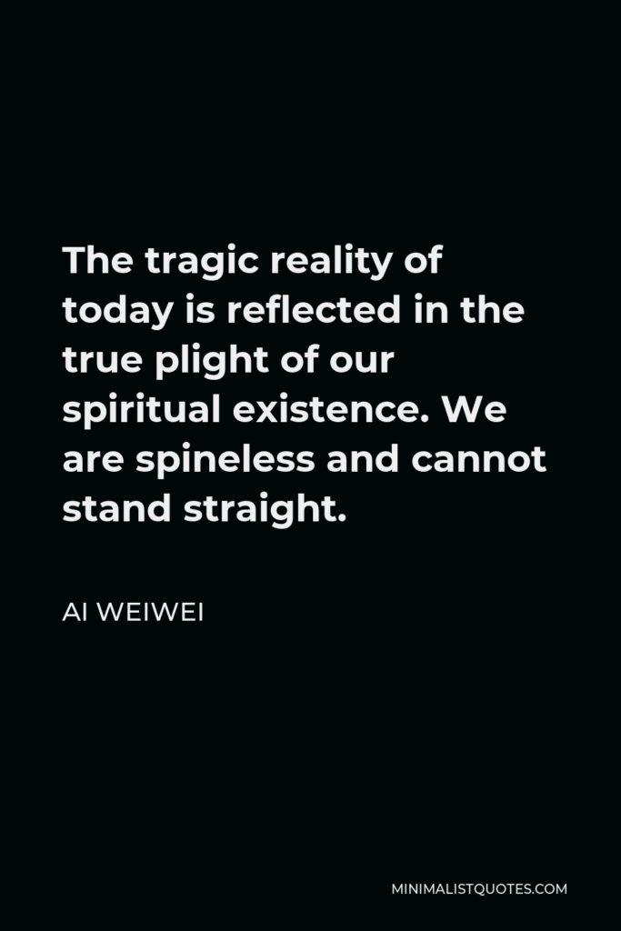 Ai Weiwei Quote - The tragic reality of today is reflected in the true plight of our spiritual existence. We are spineless and cannot stand straight.