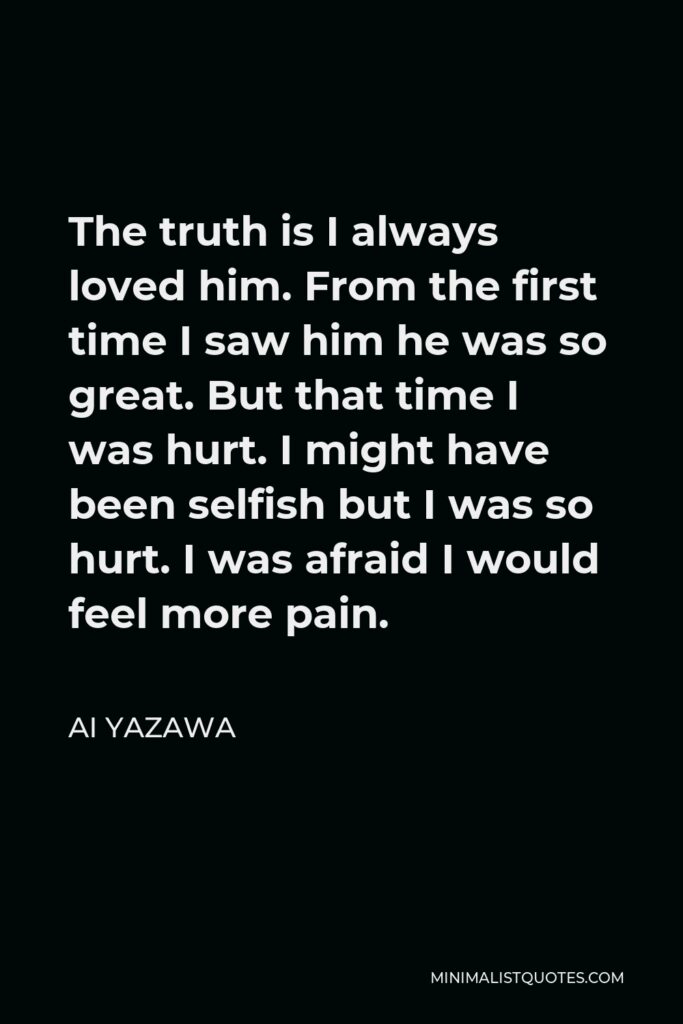 Ai Yazawa Quote - The truth is I always loved him. From the first time I saw him he was so great. But that time I was hurt. I might have been selfish but I was so hurt. I was afraid I would feel more pain.