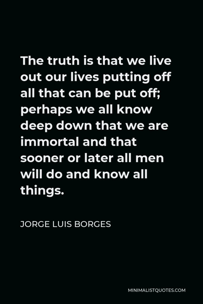 Jorge Luis Borges Quote - The truth is that we live out our lives putting off all that can be put off; perhaps we all know deep down that we are immortal and that sooner or later all men will do and know all things.