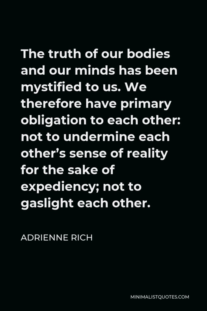 Adrienne Rich Quote - The truth of our bodies and our minds has been mystified to us. We therefore have primary obligation to each other: not to undermine each other’s sense of reality for the sake of expediency; not to gaslight each other.