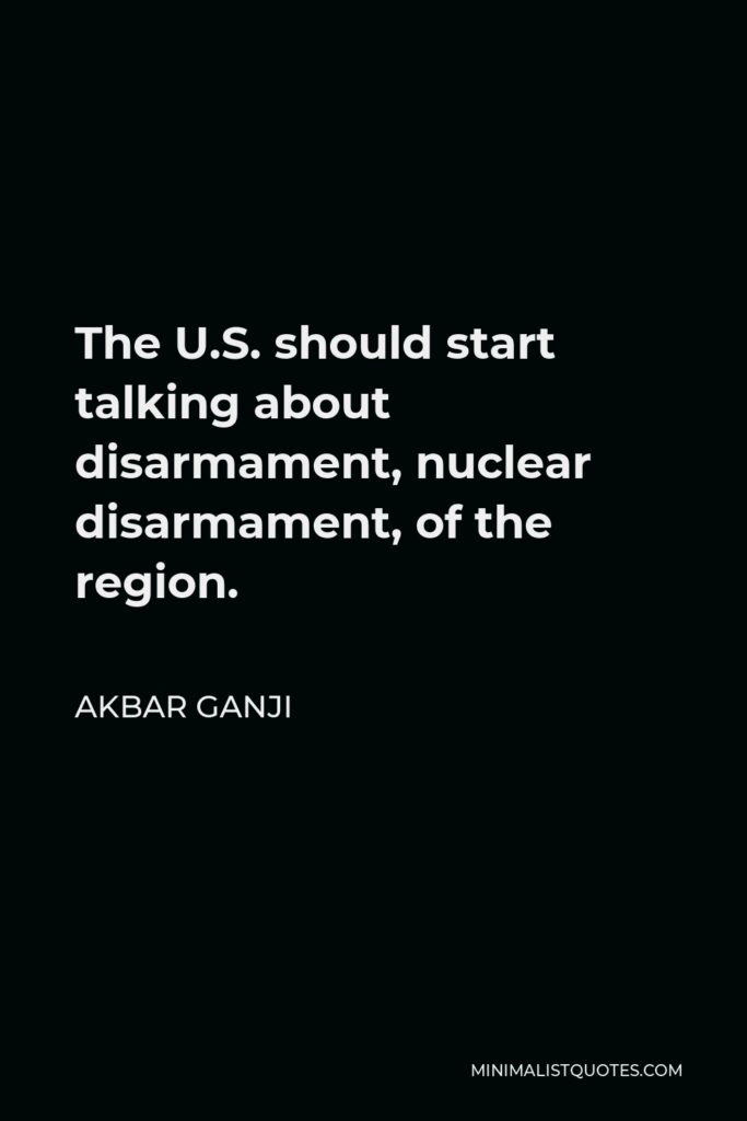 Akbar Ganji Quote - The U.S. should start talking about disarmament, nuclear disarmament, of the region.