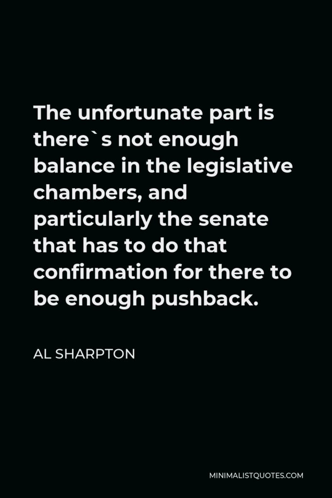 Al Sharpton Quote - The unfortunate part is there`s not enough balance in the legislative chambers, and particularly the senate that has to do that confirmation for there to be enough pushback.