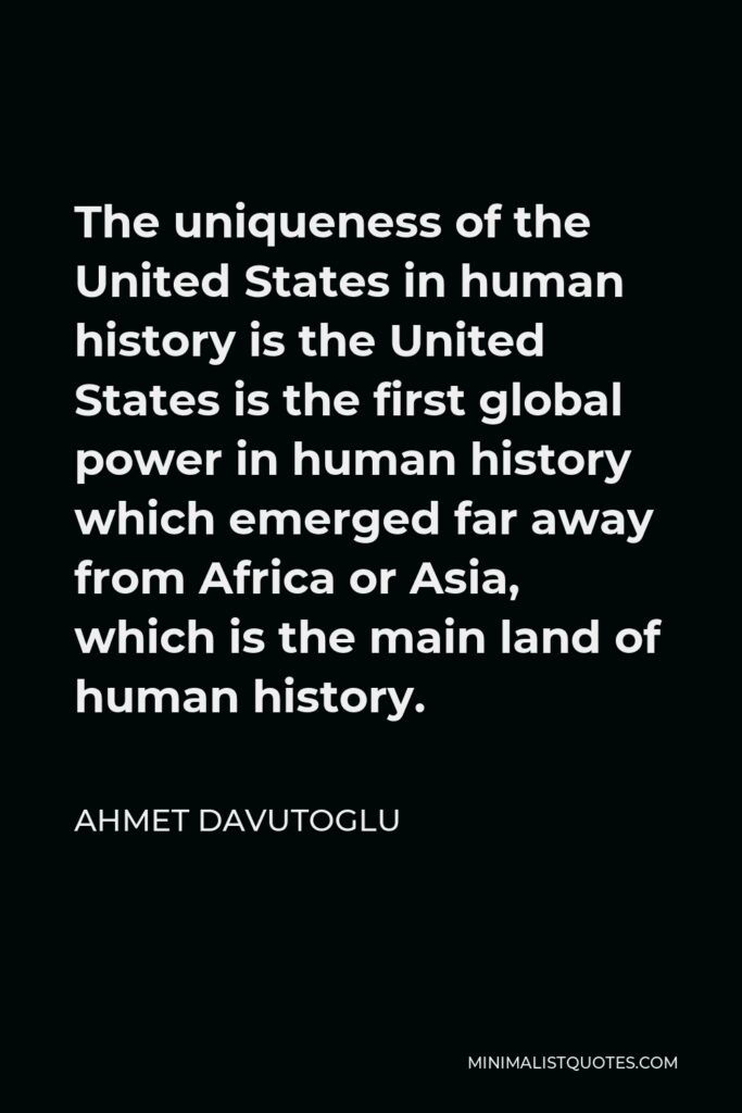 Ahmet Davutoglu Quote - The uniqueness of the United States in human history is the United States is the first global power in human history which emerged far away from Africa or Asia, which is the main land of human history.