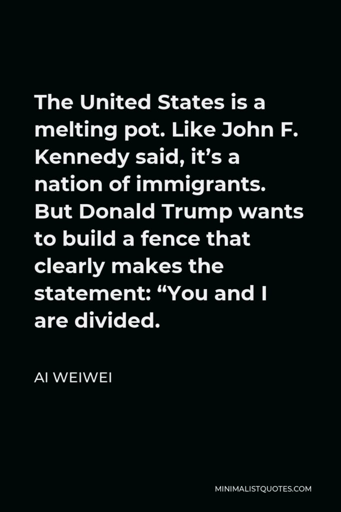 Ai Weiwei Quote - The United States is a melting pot. Like John F. Kennedy said, it’s a nation of immigrants. But Donald Trump wants to build a fence that clearly makes the statement: “You and I are divided.