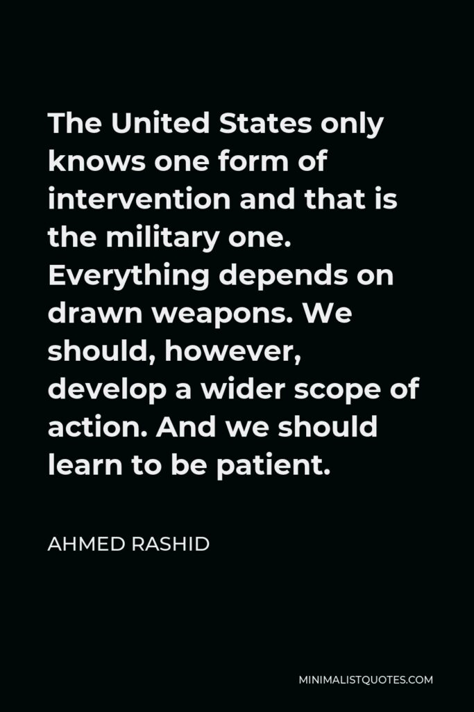 Ahmed Rashid Quote - The United States only knows one form of intervention and that is the military one. Everything depends on drawn weapons. We should, however, develop a wider scope of action. And we should learn to be patient.