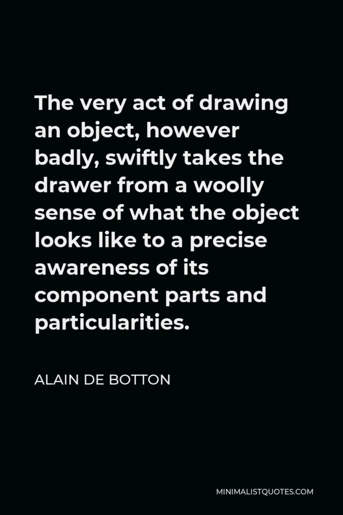Alain de Botton Quote - The very act of drawing an object, however badly, swiftly takes the drawer from a woolly sense of what the object looks like to a precise awareness of its component parts and particularities.