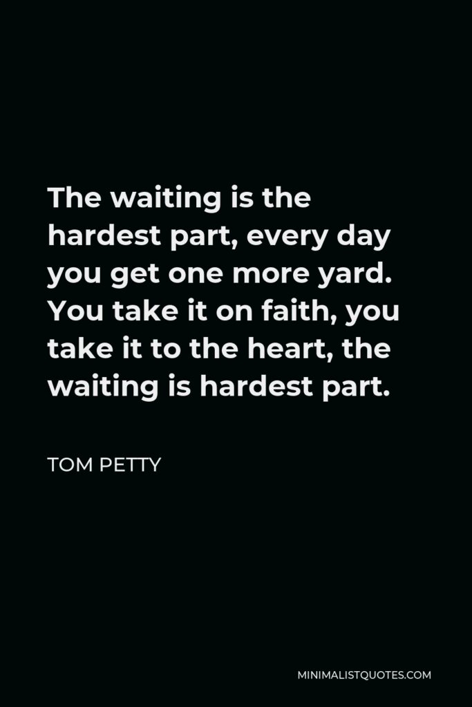 Tom Petty Quote - The waiting is the hardest part, every day you get one more yard. You take it on faith, you take it to the heart, the waiting is hardest part.