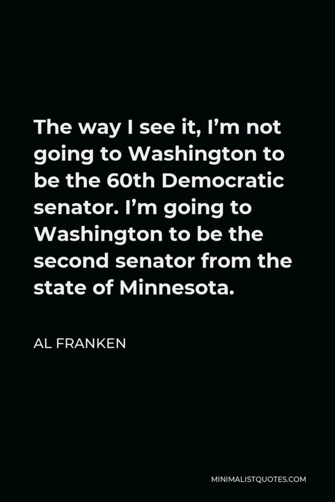 Al Franken Quote - The way I see it, I’m not going to Washington to be the 60th Democratic senator. I’m going to Washington to be the second senator from the state of Minnesota.