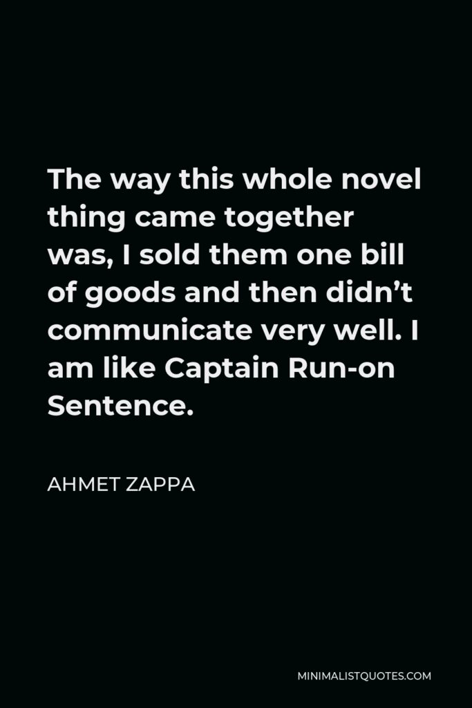 Ahmet Zappa Quote - The way this whole novel thing came together was, I sold them one bill of goods and then didn’t communicate very well. I am like Captain Run-on Sentence.