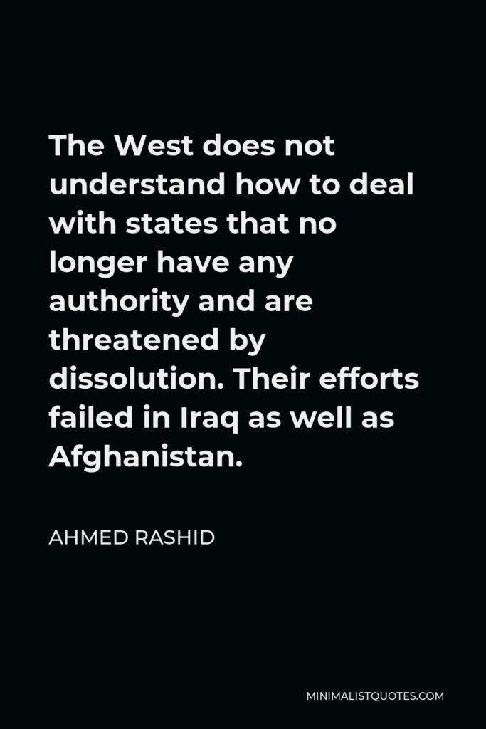 Ahmed Rashid Quote - The West does not understand how to deal with states that no longer have any authority and are threatened by dissolution. Their efforts failed in Iraq as well as Afghanistan.