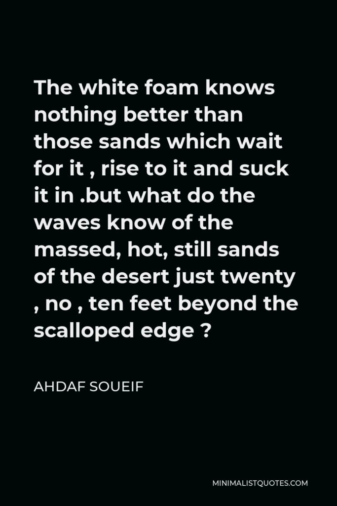 Ahdaf Soueif Quote - The white foam knows nothing better than those sands which wait for it , rise to it and suck it in .but what do the waves know of the massed, hot, still sands of the desert just twenty , no , ten feet beyond the scalloped edge ?