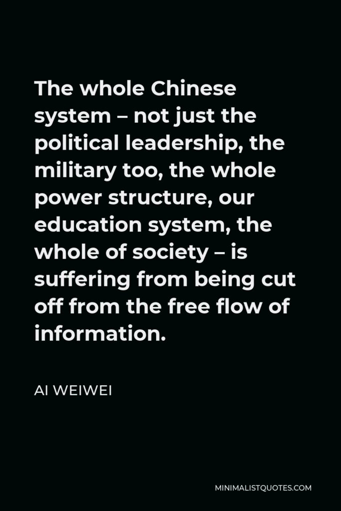 Ai Weiwei Quote - The whole Chinese system – not just the political leadership, the military too, the whole power structure, our education system, the whole of society – is suffering from being cut off from the free flow of information.