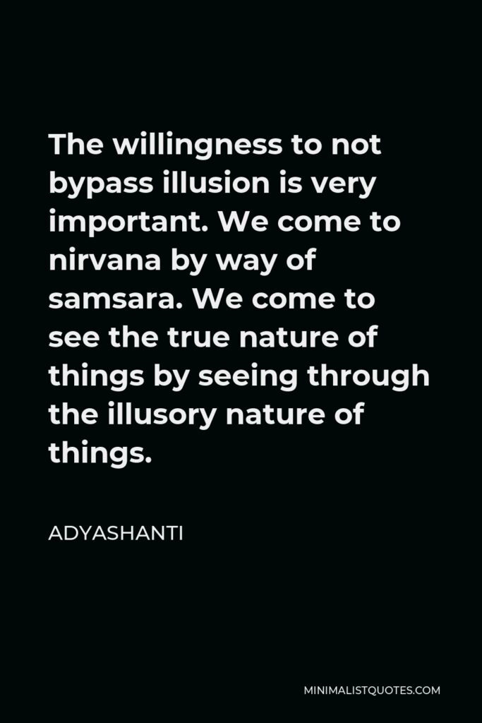 Adyashanti Quote - The willingness to not bypass illusion is very important. We come to nirvana by way of samsara. We come to see the true nature of things by seeing through the illusory nature of things.