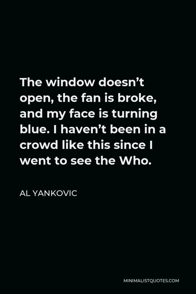 Al Yankovic Quote - The window doesn’t open, the fan is broke, and my face is turning blue. I haven’t been in a crowd like this since I went to see the Who.