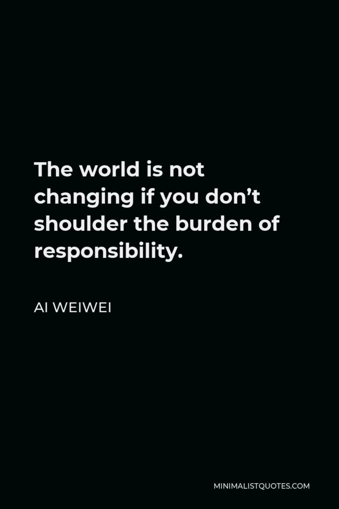 Ai Weiwei Quote - The world is not changing if you don’t shoulder the burden of responsibility.