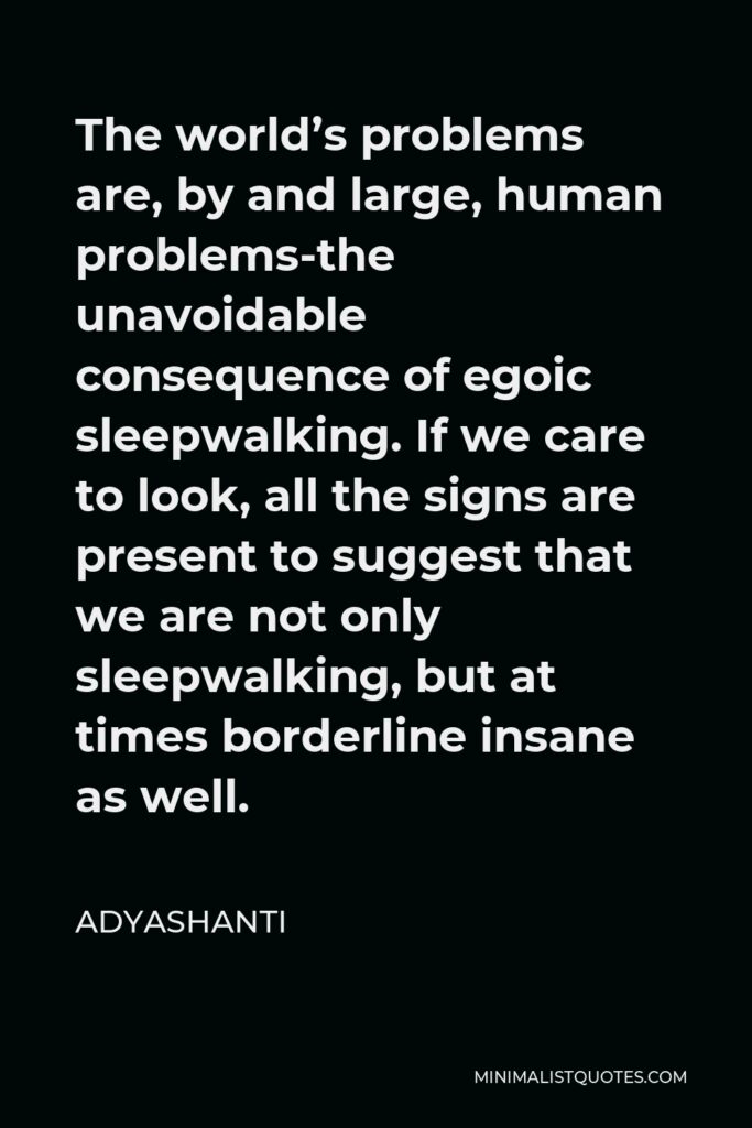 Adyashanti Quote - The world’s problems are, by and large, human problems-the unavoidable consequence of egoic sleepwalking. If we care to look, all the signs are present to suggest that we are not only sleepwalking, but at times borderline insane as well.