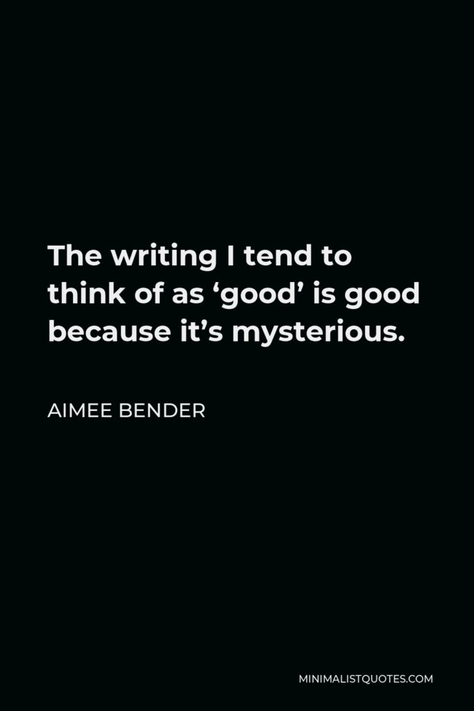 Aimee Bender Quote - The writing I tend to think of as ‘good’ is good because it’s mysterious.