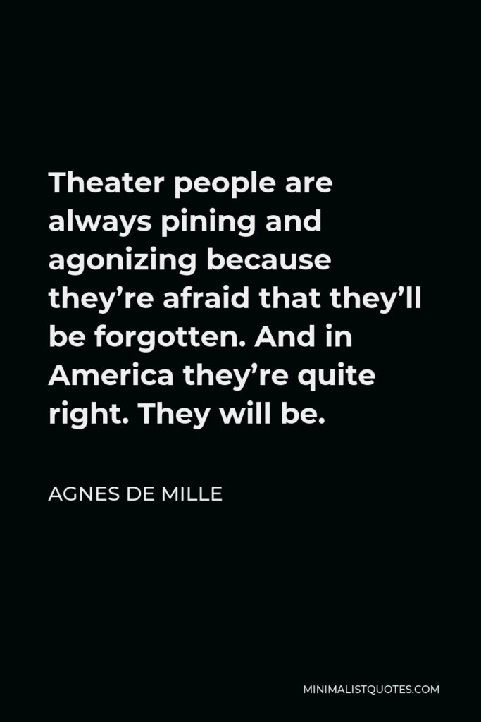 Agnes de Mille Quote - Theater people are always pining and agonizing because they’re afraid that they’ll be forgotten. And in America they’re quite right. They will be.