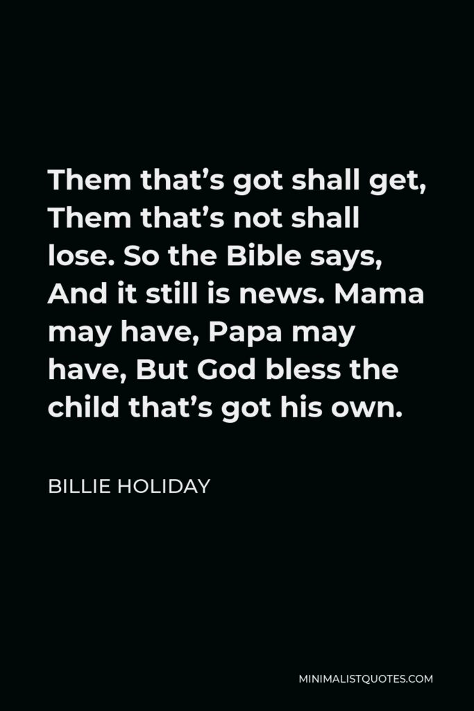 Billie Holiday Quote - Them that’s got shall get, Them that’s not shall lose. So the Bible says, And it still is news. Mama may have, Papa may have, But God bless the child that’s got his own.