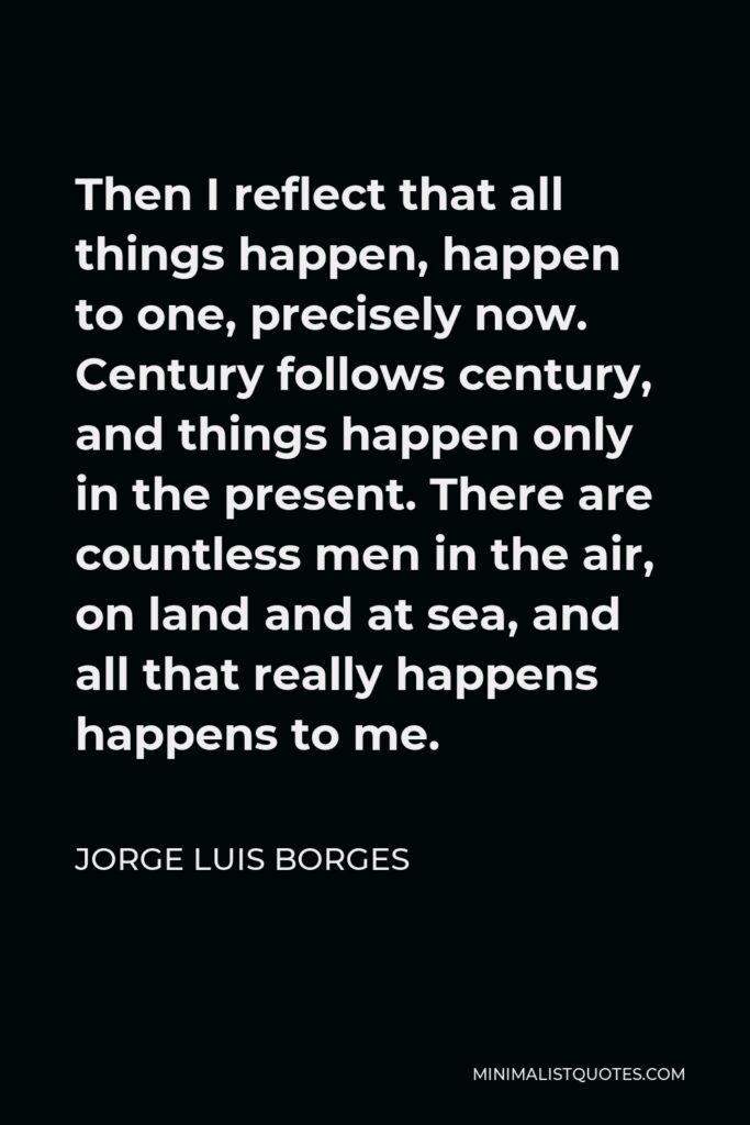 Jorge Luis Borges Quote - Then I reflect that all things happen, happen to one, precisely now. Century follows century, and things happen only in the present. There are countless men in the air, on land and at sea, and all that really happens happens to me.