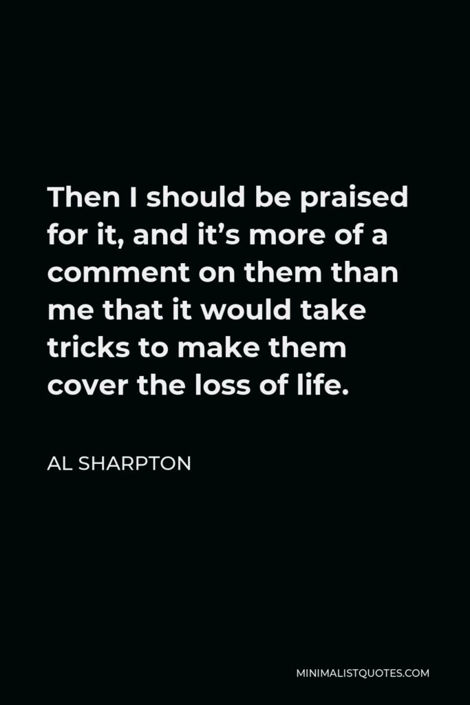 Al Sharpton Quote - Then I should be praised for it, and it’s more of a comment on them than me that it would take tricks to make them cover the loss of life.