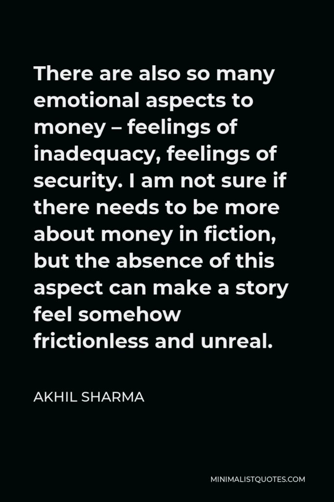 Akhil Sharma Quote - There are also so many emotional aspects to money – feelings of inadequacy, feelings of security. I am not sure if there needs to be more about money in fiction, but the absence of this aspect can make a story feel somehow frictionless and unreal.