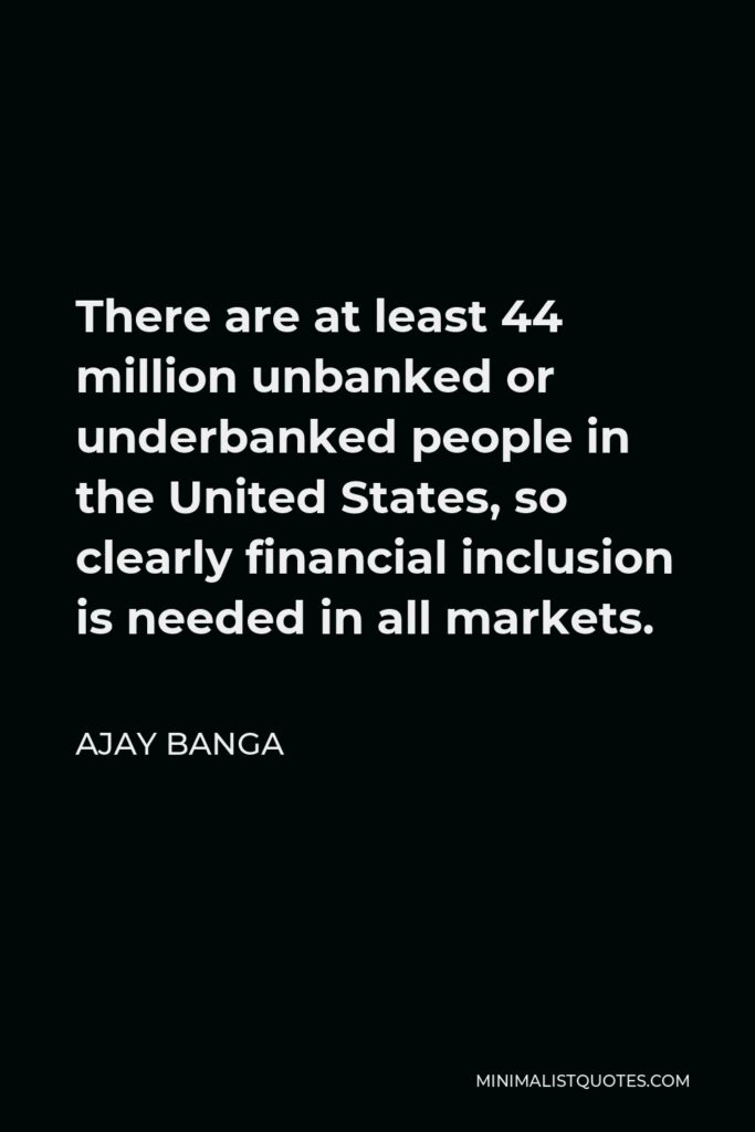 Ajay Banga Quote - There are at least 44 million unbanked or underbanked people in the United States, so clearly financial inclusion is needed in all markets.